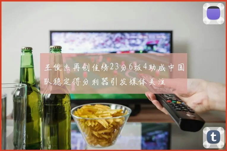 王俊杰再创佳绩23分6板4助成中国队稳定得分利器引发媒体关注