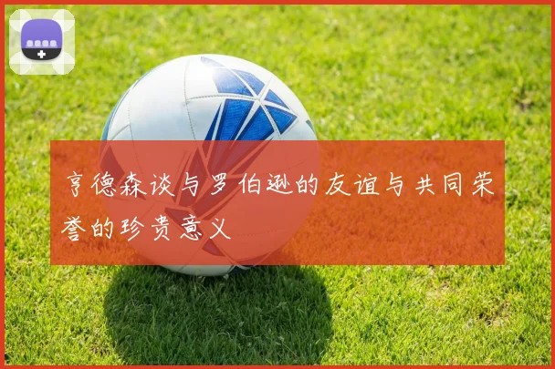 亨德森谈与罗伯逊的友谊与共同荣誉的珍贵意义