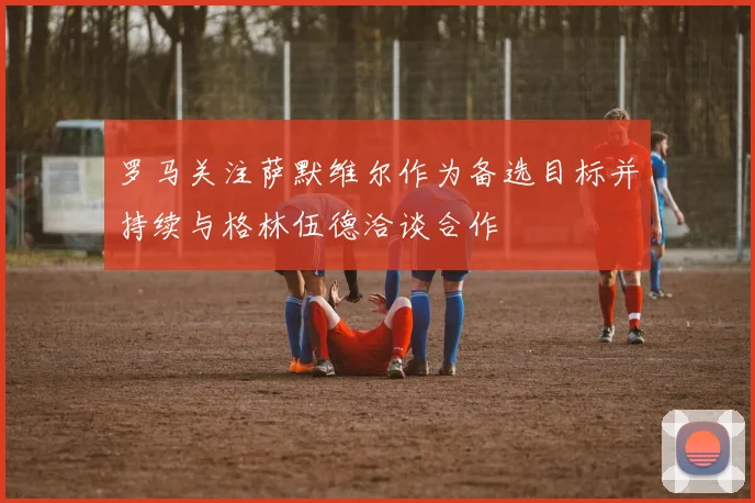 罗马关注萨默维尔作为备选目标并持续与格林伍德洽谈合作