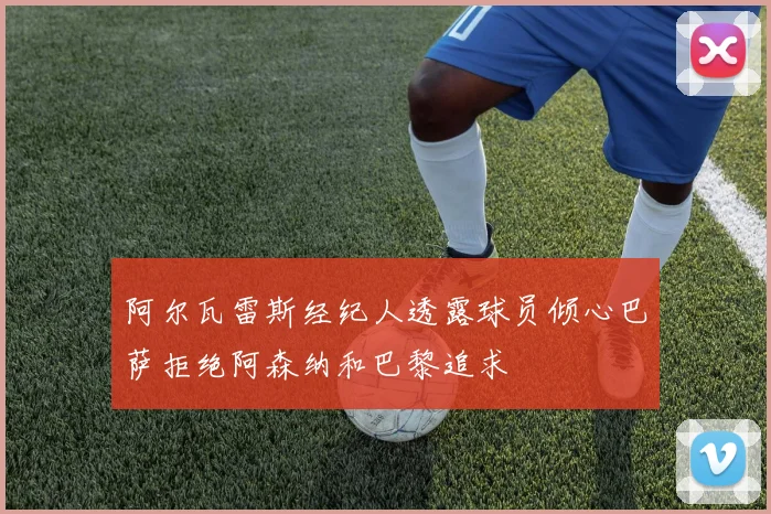 阿尔瓦雷斯经纪人透露球员倾心巴萨拒绝阿森纳和巴黎追求