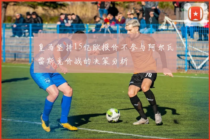 皇马坚持15亿欧报价不参与阿尔瓦雷斯竞价战的决策分析