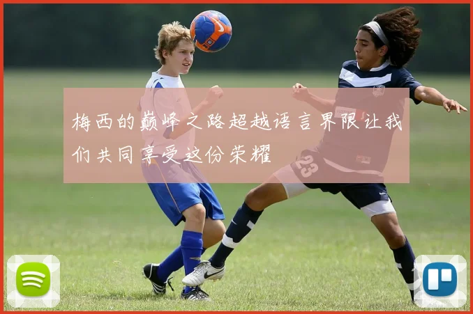 梅西的巅峰之路超越语言界限让我们共同享受这份荣耀