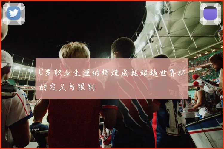C罗职业生涯的辉煌成就超越世界杯的定义与限制