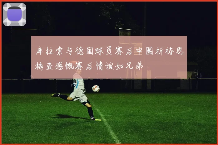 库拉索与德国球员赛后中圈祈祷恩梅查感慨赛后情谊如兄弟