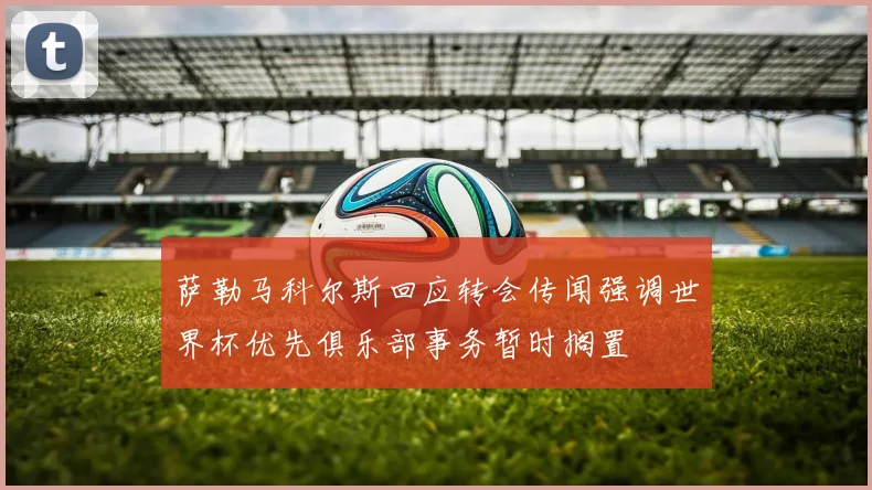 萨勒马科尔斯回应转会传闻强调世界杯优先俱乐部事务暂时搁置