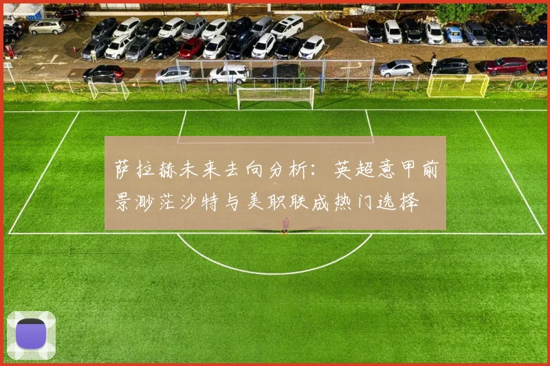 萨拉赫未来去向分析:英超意甲前景渺茫沙特与美职联成热门选择