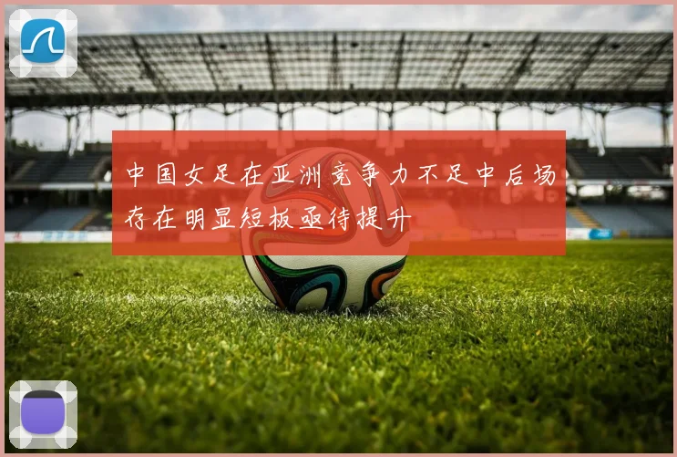 中国女足在亚洲竞争力不足中后场存在明显短板亟待提升