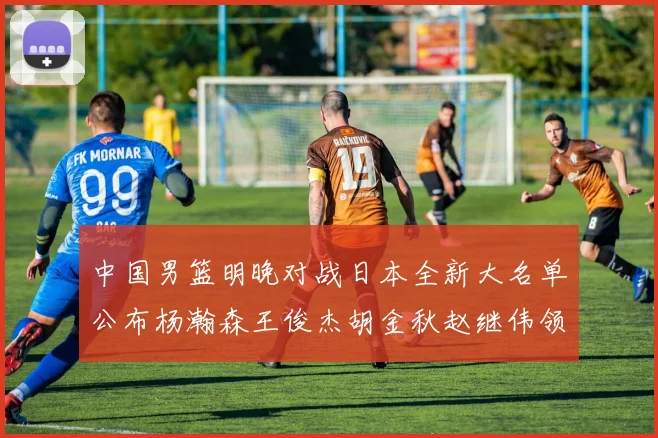中国男篮明晚对战日本全新大名单公布杨瀚森王俊杰胡金秋赵继伟领衔出战