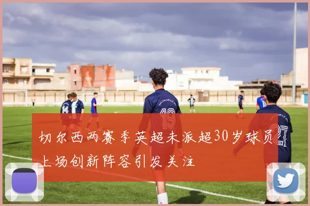 切尔西两赛季英超未派超30岁球员上场创新阵容引发关注